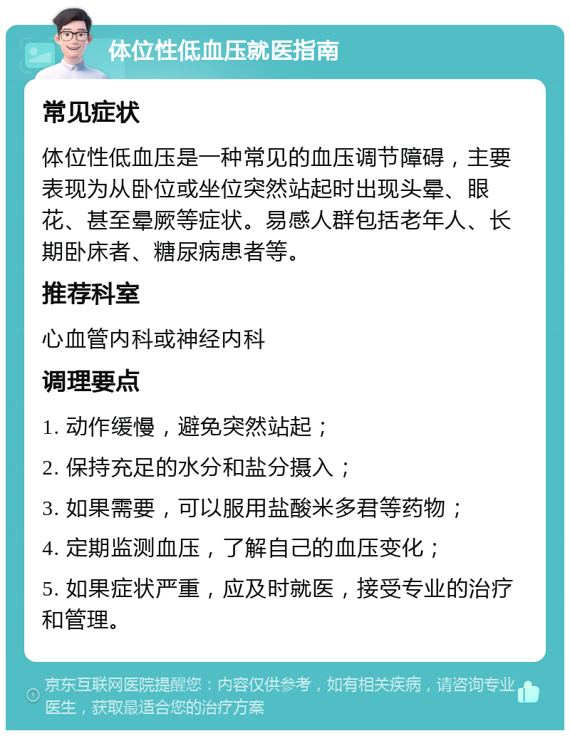 体位性低血压就医指南 常见症状 体位性低血压是一种常见的血压调节障碍，主要表现为从卧位或坐位突然站起时出现头晕、眼花、甚至晕厥等症状。易感人群包括老年人、长期卧床者、糖尿病患者等。 推荐科室 心血管内科或神经内科 调理要点 1. 动作缓慢，避免突然站起； 2. 保持充足的水分和盐分摄入； 3. 如果需要，可以服用盐酸米多君等药物； 4. 定期监测血压，了解自己的血压变化； 5. 如果症状严重，应及时就医，接受专业的治疗和管理。