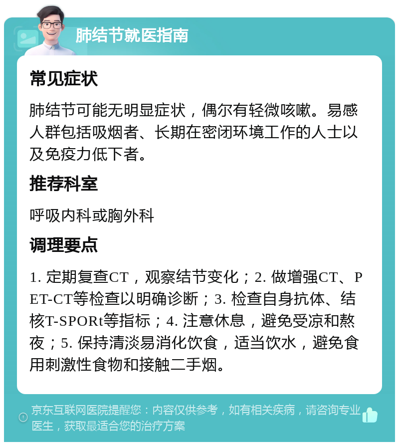 肺结节就医指南 常见症状 肺结节可能无明显症状，偶尔有轻微咳嗽。易感人群包括吸烟者、长期在密闭环境工作的人士以及免疫力低下者。 推荐科室 呼吸内科或胸外科 调理要点 1. 定期复查CT，观察结节变化；2. 做增强CT、PET-CT等检查以明确诊断；3. 检查自身抗体、结核T-SPORt等指标；4. 注意休息，避免受凉和熬夜；5. 保持清淡易消化饮食，适当饮水，避免食用刺激性食物和接触二手烟。