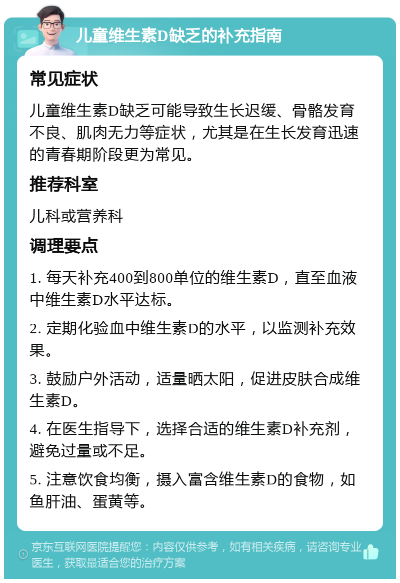 儿童维生素D缺乏的补充指南 常见症状 儿童维生素D缺乏可能导致生长迟缓、骨骼发育不良、肌肉无力等症状，尤其是在生长发育迅速的青春期阶段更为常见。 推荐科室 儿科或营养科 调理要点 1. 每天补充400到800单位的维生素D，直至血液中维生素D水平达标。 2. 定期化验血中维生素D的水平，以监测补充效果。 3. 鼓励户外活动，适量晒太阳，促进皮肤合成维生素D。 4. 在医生指导下，选择合适的维生素D补充剂，避免过量或不足。 5. 注意饮食均衡，摄入富含维生素D的食物，如鱼肝油、蛋黄等。