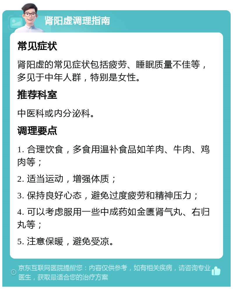 肾阳虚调理指南 常见症状 肾阳虚的常见症状包括疲劳、睡眠质量不佳等，多见于中年人群，特别是女性。 推荐科室 中医科或内分泌科。 调理要点 1. 合理饮食，多食用温补食品如羊肉、牛肉、鸡肉等； 2. 适当运动，增强体质； 3. 保持良好心态，避免过度疲劳和精神压力； 4. 可以考虑服用一些中成药如金匮肾气丸、右归丸等； 5. 注意保暖，避免受凉。