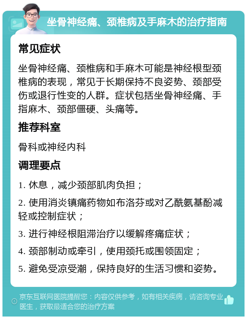 坐骨神经痛、颈椎病及手麻木的治疗指南 常见症状 坐骨神经痛、颈椎病和手麻木可能是神经根型颈椎病的表现，常见于长期保持不良姿势、颈部受伤或退行性变的人群。症状包括坐骨神经痛、手指麻木、颈部僵硬、头痛等。 推荐科室 骨科或神经内科 调理要点 1. 休息，减少颈部肌肉负担； 2. 使用消炎镇痛药物如布洛芬或对乙酰氨基酚减轻或控制症状； 3. 进行神经根阻滞治疗以缓解疼痛症状； 4. 颈部制动或牵引，使用颈托或围领固定； 5. 避免受凉受潮，保持良好的生活习惯和姿势。