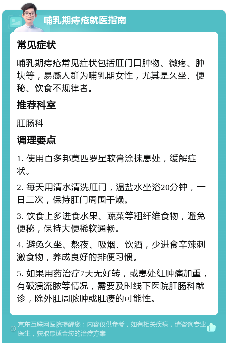 哺乳期痔疮就医指南 常见症状 哺乳期痔疮常见症状包括肛门口肿物、微疼、肿块等，易感人群为哺乳期女性，尤其是久坐、便秘、饮食不规律者。 推荐科室 肛肠科 调理要点 1. 使用百多邦莫匹罗星软膏涂抹患处，缓解症状。 2. 每天用清水清洗肛门，温盐水坐浴20分钟，一日二次，保持肛门周围干燥。 3. 饮食上多进食水果、蔬菜等粗纤维食物，避免便秘，保持大便稀软通畅。 4. 避免久坐、熬夜、吸烟、饮酒，少进食辛辣刺激食物，养成良好的排便习惯。 5. 如果用药治疗7天无好转，或患处红肿痛加重，有破溃流脓等情况，需要及时线下医院肛肠科就诊，除外肛周脓肿或肛瘘的可能性。