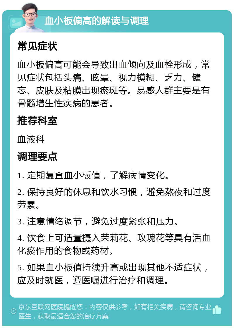 血小板偏高的解读与调理 常见症状 血小板偏高可能会导致出血倾向及血栓形成，常见症状包括头痛、眩晕、视力模糊、乏力、健忘、皮肤及粘膜出现瘀斑等。易感人群主要是有骨髓增生性疾病的患者。 推荐科室 血液科 调理要点 1. 定期复查血小板值，了解病情变化。 2. 保持良好的休息和饮水习惯，避免熬夜和过度劳累。 3. 注意情绪调节，避免过度紧张和压力。 4. 饮食上可适量摄入茉莉花、玫瑰花等具有活血化瘀作用的食物或药材。 5. 如果血小板值持续升高或出现其他不适症状，应及时就医，遵医嘱进行治疗和调理。