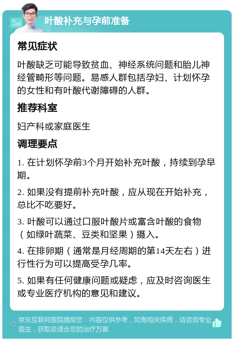 叶酸补充与孕前准备 常见症状 叶酸缺乏可能导致贫血、神经系统问题和胎儿神经管畸形等问题。易感人群包括孕妇、计划怀孕的女性和有叶酸代谢障碍的人群。 推荐科室 妇产科或家庭医生 调理要点 1. 在计划怀孕前3个月开始补充叶酸，持续到孕早期。 2. 如果没有提前补充叶酸，应从现在开始补充，总比不吃要好。 3. 叶酸可以通过口服叶酸片或富含叶酸的食物（如绿叶蔬菜、豆类和坚果）摄入。 4. 在排卵期（通常是月经周期的第14天左右）进行性行为可以提高受孕几率。 5. 如果有任何健康问题或疑虑，应及时咨询医生或专业医疗机构的意见和建议。