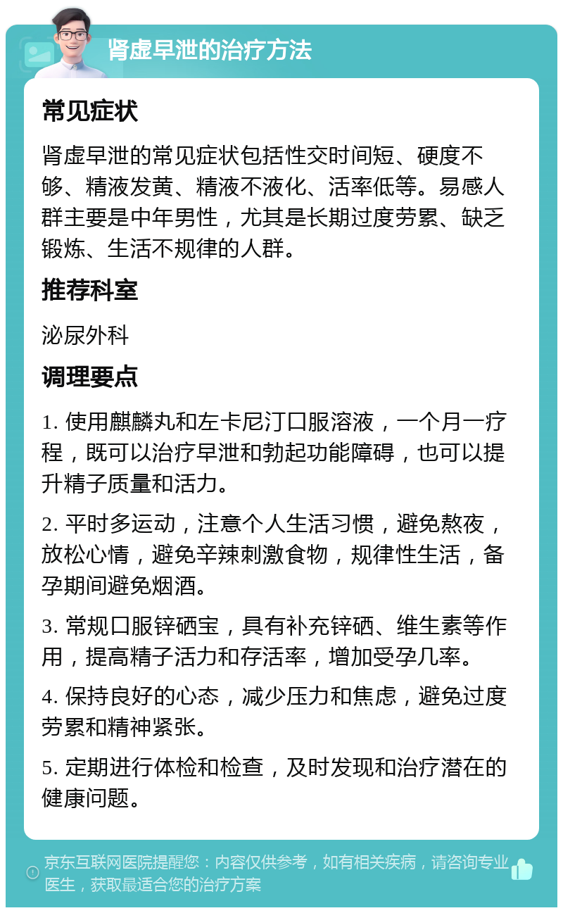 肾虚早泄的治疗方法 常见症状 肾虚早泄的常见症状包括性交时间短、硬度不够、精液发黄、精液不液化、活率低等。易感人群主要是中年男性，尤其是长期过度劳累、缺乏锻炼、生活不规律的人群。 推荐科室 泌尿外科 调理要点 1. 使用麒麟丸和左卡尼汀口服溶液，一个月一疗程，既可以治疗早泄和勃起功能障碍，也可以提升精子质量和活力。 2. 平时多运动，注意个人生活习惯，避免熬夜，放松心情，避免辛辣刺激食物，规律性生活，备孕期间避免烟酒。 3. 常规口服锌硒宝，具有补充锌硒、维生素等作用，提高精子活力和存活率，增加受孕几率。 4. 保持良好的心态，减少压力和焦虑，避免过度劳累和精神紧张。 5. 定期进行体检和检查，及时发现和治疗潜在的健康问题。