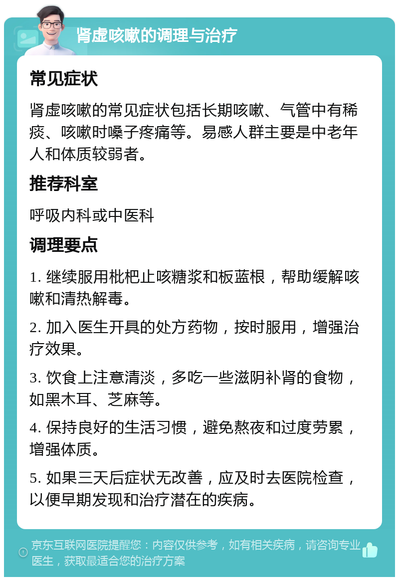 肾虚咳嗽的调理与治疗 常见症状 肾虚咳嗽的常见症状包括长期咳嗽、气管中有稀痰、咳嗽时嗓子疼痛等。易感人群主要是中老年人和体质较弱者。 推荐科室 呼吸内科或中医科 调理要点 1. 继续服用枇杷止咳糖浆和板蓝根，帮助缓解咳嗽和清热解毒。 2. 加入医生开具的处方药物，按时服用，增强治疗效果。 3. 饮食上注意清淡，多吃一些滋阴补肾的食物，如黑木耳、芝麻等。 4. 保持良好的生活习惯，避免熬夜和过度劳累，增强体质。 5. 如果三天后症状无改善，应及时去医院检查，以便早期发现和治疗潜在的疾病。