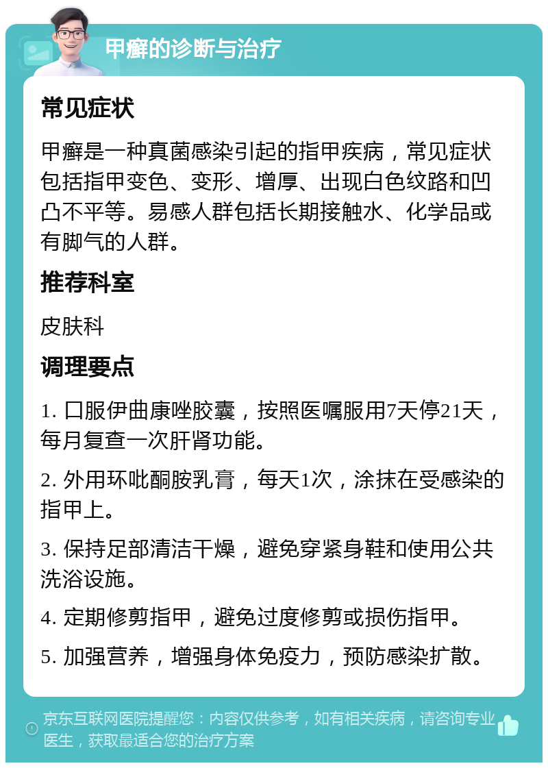 甲癣的诊断与治疗 常见症状 甲癣是一种真菌感染引起的指甲疾病，常见症状包括指甲变色、变形、增厚、出现白色纹路和凹凸不平等。易感人群包括长期接触水、化学品或有脚气的人群。 推荐科室 皮肤科 调理要点 1. 口服伊曲康唑胶囊，按照医嘱服用7天停21天，每月复查一次肝肾功能。 2. 外用环吡酮胺乳膏，每天1次，涂抹在受感染的指甲上。 3. 保持足部清洁干燥，避免穿紧身鞋和使用公共洗浴设施。 4. 定期修剪指甲，避免过度修剪或损伤指甲。 5. 加强营养，增强身体免疫力，预防感染扩散。