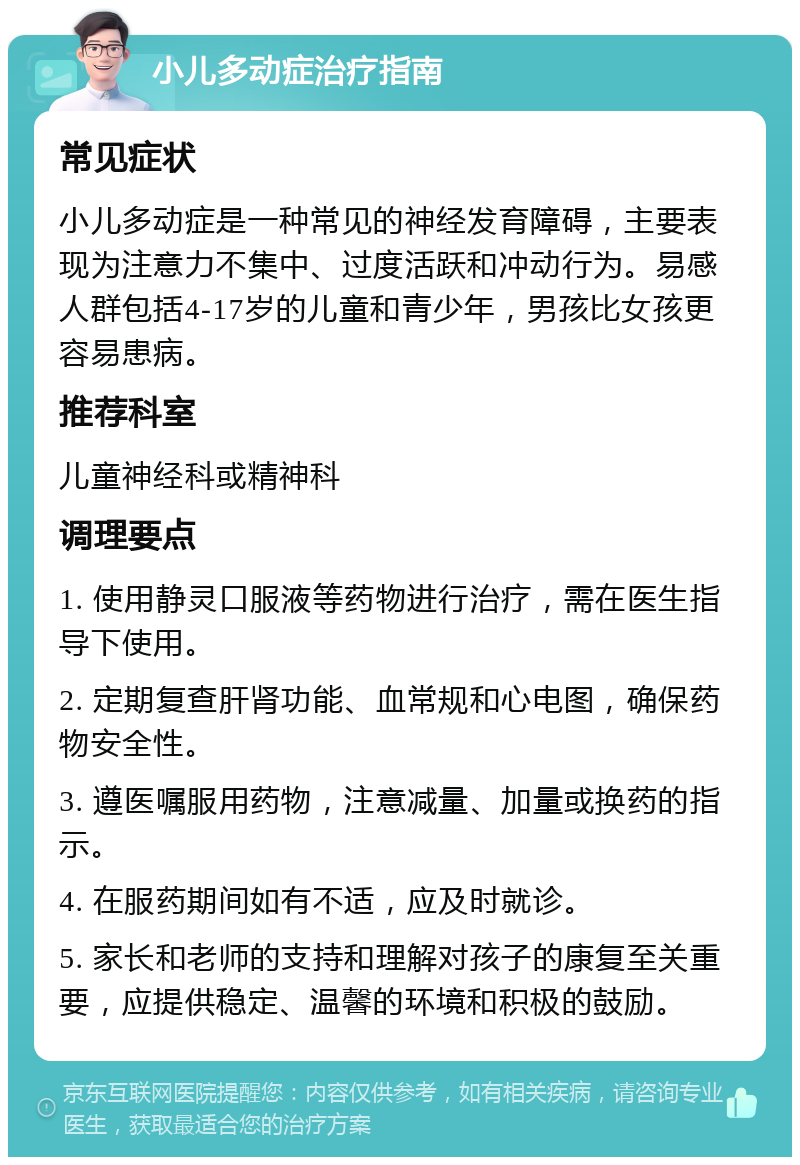 小儿多动症治疗指南 常见症状 小儿多动症是一种常见的神经发育障碍，主要表现为注意力不集中、过度活跃和冲动行为。易感人群包括4-17岁的儿童和青少年，男孩比女孩更容易患病。 推荐科室 儿童神经科或精神科 调理要点 1. 使用静灵口服液等药物进行治疗，需在医生指导下使用。 2. 定期复查肝肾功能、血常规和心电图，确保药物安全性。 3. 遵医嘱服用药物，注意减量、加量或换药的指示。 4. 在服药期间如有不适，应及时就诊。 5. 家长和老师的支持和理解对孩子的康复至关重要，应提供稳定、温馨的环境和积极的鼓励。