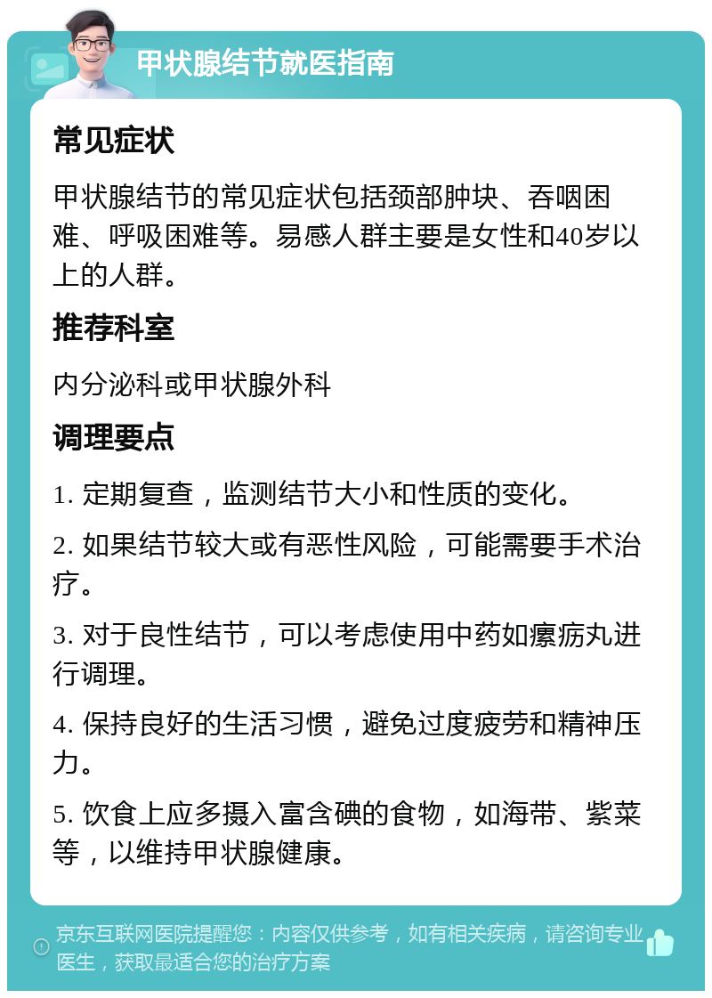 甲状腺结节就医指南 常见症状 甲状腺结节的常见症状包括颈部肿块、吞咽困难、呼吸困难等。易感人群主要是女性和40岁以上的人群。 推荐科室 内分泌科或甲状腺外科 调理要点 1. 定期复查，监测结节大小和性质的变化。 2. 如果结节较大或有恶性风险，可能需要手术治疗。 3. 对于良性结节，可以考虑使用中药如瘰疬丸进行调理。 4. 保持良好的生活习惯，避免过度疲劳和精神压力。 5. 饮食上应多摄入富含碘的食物，如海带、紫菜等，以维持甲状腺健康。