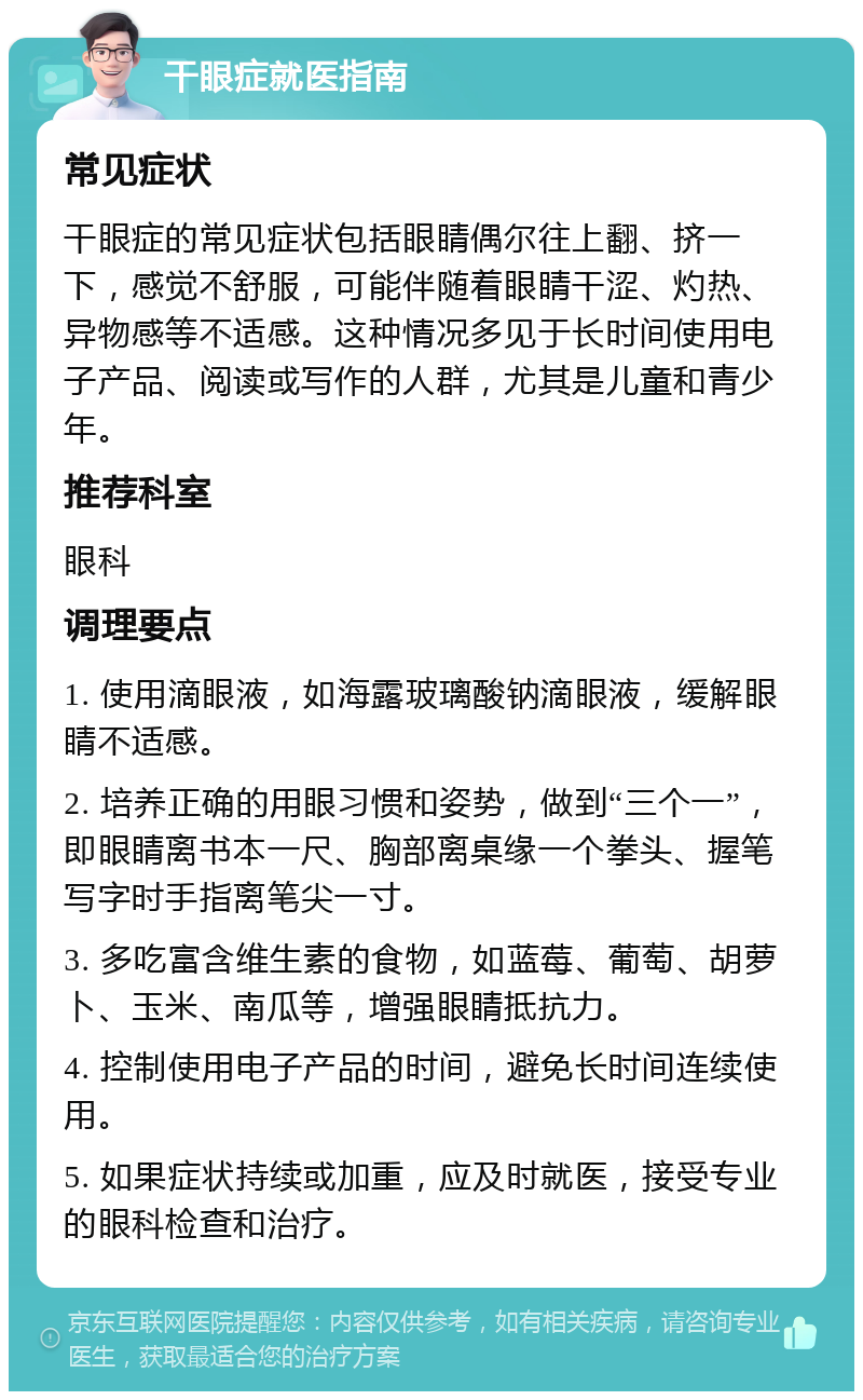 干眼症就医指南 常见症状 干眼症的常见症状包括眼睛偶尔往上翻、挤一下，感觉不舒服，可能伴随着眼睛干涩、灼热、异物感等不适感。这种情况多见于长时间使用电子产品、阅读或写作的人群，尤其是儿童和青少年。 推荐科室 眼科 调理要点 1. 使用滴眼液，如海露玻璃酸钠滴眼液，缓解眼睛不适感。 2. 培养正确的用眼习惯和姿势，做到“三个一”，即眼睛离书本一尺、胸部离桌缘一个拳头、握笔写字时手指离笔尖一寸。 3. 多吃富含维生素的食物，如蓝莓、葡萄、胡萝卜、玉米、南瓜等，增强眼睛抵抗力。 4. 控制使用电子产品的时间，避免长时间连续使用。 5. 如果症状持续或加重，应及时就医，接受专业的眼科检查和治疗。