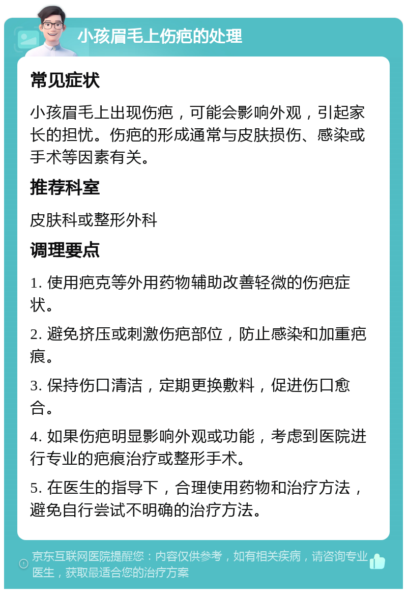 小孩眉毛上伤疤的处理 常见症状 小孩眉毛上出现伤疤，可能会影响外观，引起家长的担忧。伤疤的形成通常与皮肤损伤、感染或手术等因素有关。 推荐科室 皮肤科或整形外科 调理要点 1. 使用疤克等外用药物辅助改善轻微的伤疤症状。 2. 避免挤压或刺激伤疤部位，防止感染和加重疤痕。 3. 保持伤口清洁，定期更换敷料，促进伤口愈合。 4. 如果伤疤明显影响外观或功能，考虑到医院进行专业的疤痕治疗或整形手术。 5. 在医生的指导下，合理使用药物和治疗方法，避免自行尝试不明确的治疗方法。