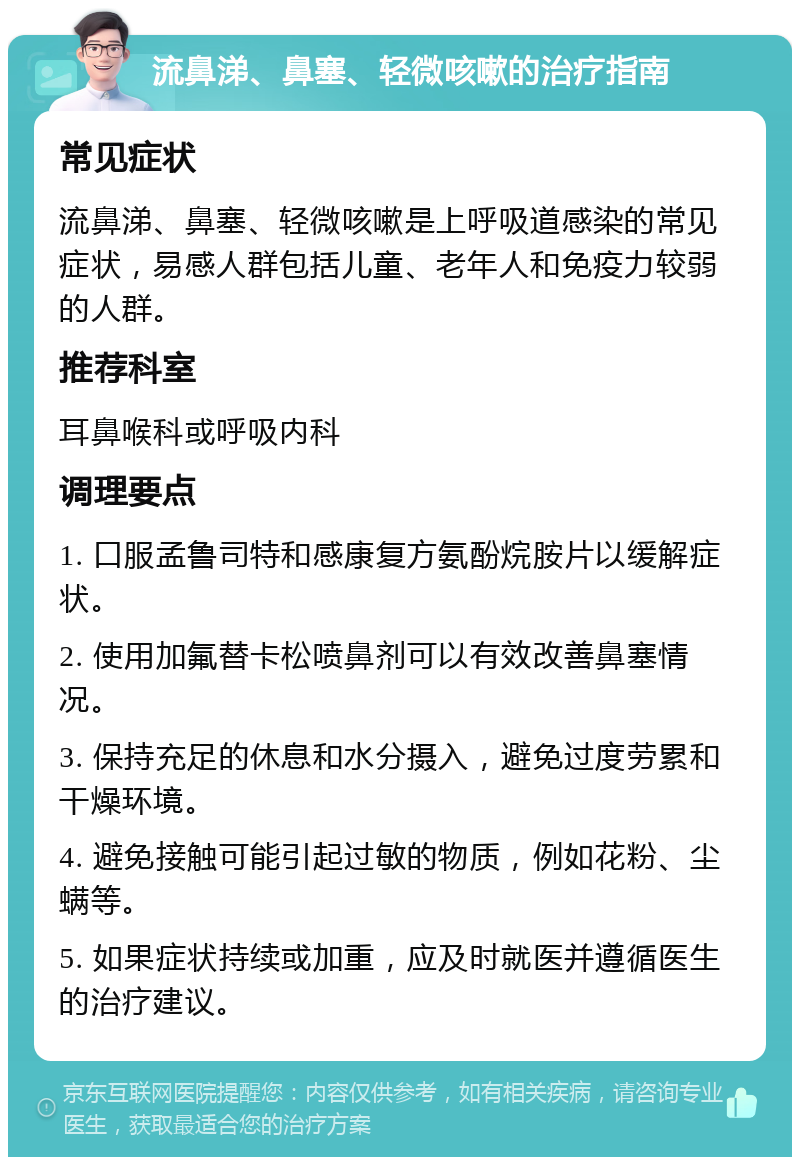 流鼻涕、鼻塞、轻微咳嗽的治疗指南 常见症状 流鼻涕、鼻塞、轻微咳嗽是上呼吸道感染的常见症状，易感人群包括儿童、老年人和免疫力较弱的人群。 推荐科室 耳鼻喉科或呼吸内科 调理要点 1. 口服孟鲁司特和感康复方氨酚烷胺片以缓解症状。 2. 使用加氟替卡松喷鼻剂可以有效改善鼻塞情况。 3. 保持充足的休息和水分摄入，避免过度劳累和干燥环境。 4. 避免接触可能引起过敏的物质，例如花粉、尘螨等。 5. 如果症状持续或加重，应及时就医并遵循医生的治疗建议。