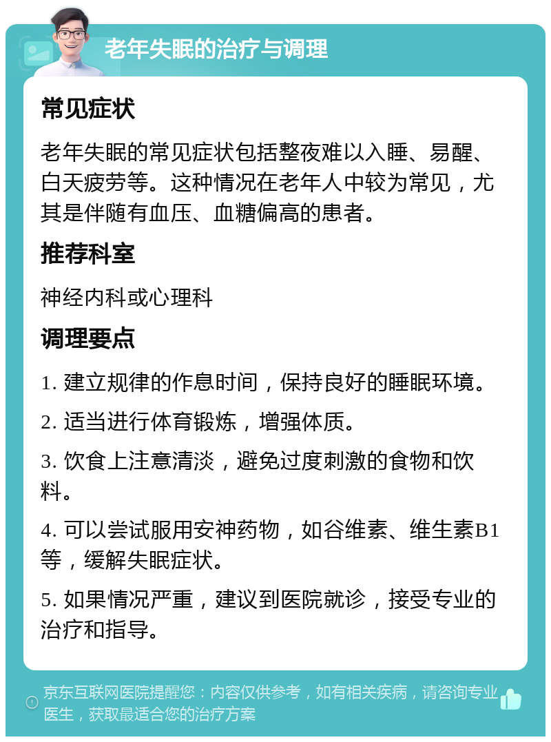 老年失眠的治疗与调理 常见症状 老年失眠的常见症状包括整夜难以入睡、易醒、白天疲劳等。这种情况在老年人中较为常见，尤其是伴随有血压、血糖偏高的患者。 推荐科室 神经内科或心理科 调理要点 1. 建立规律的作息时间，保持良好的睡眠环境。 2. 适当进行体育锻炼，增强体质。 3. 饮食上注意清淡，避免过度刺激的食物和饮料。 4. 可以尝试服用安神药物，如谷维素、维生素B1等，缓解失眠症状。 5. 如果情况严重，建议到医院就诊，接受专业的治疗和指导。