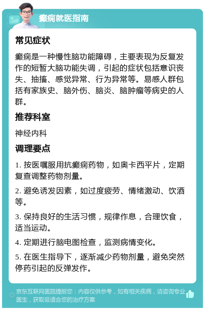 癫痫就医指南 常见症状 癫痫是一种慢性脑功能障碍，主要表现为反复发作的短暂大脑功能失调，引起的症状包括意识丧失、抽搐、感觉异常、行为异常等。易感人群包括有家族史、脑外伤、脑炎、脑肿瘤等病史的人群。 推荐科室 神经内科 调理要点 1. 按医嘱服用抗癫痫药物，如奥卡西平片，定期复查调整药物剂量。 2. 避免诱发因素，如过度疲劳、情绪激动、饮酒等。 3. 保持良好的生活习惯，规律作息，合理饮食，适当运动。 4. 定期进行脑电图检查，监测病情变化。 5. 在医生指导下，逐渐减少药物剂量，避免突然停药引起的反弹发作。