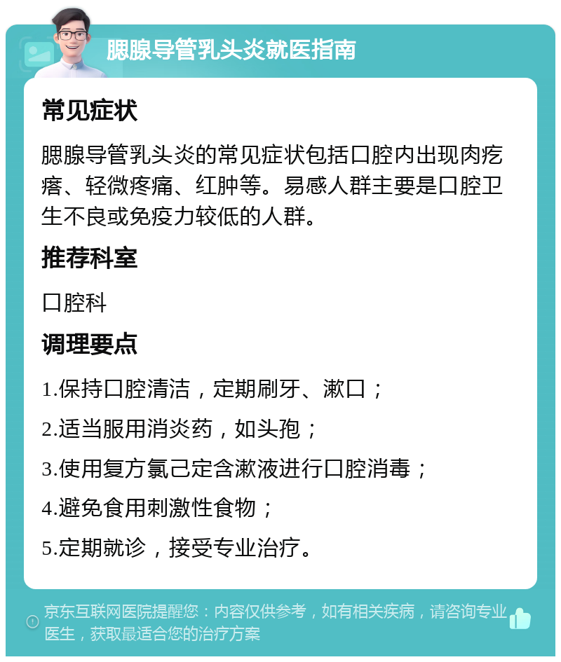 腮腺导管乳头炎就医指南 常见症状 腮腺导管乳头炎的常见症状包括口腔内出现肉疙瘩、轻微疼痛、红肿等。易感人群主要是口腔卫生不良或免疫力较低的人群。 推荐科室 口腔科 调理要点 1.保持口腔清洁，定期刷牙、漱口； 2.适当服用消炎药，如头孢； 3.使用复方氯己定含漱液进行口腔消毒； 4.避免食用刺激性食物； 5.定期就诊，接受专业治疗。