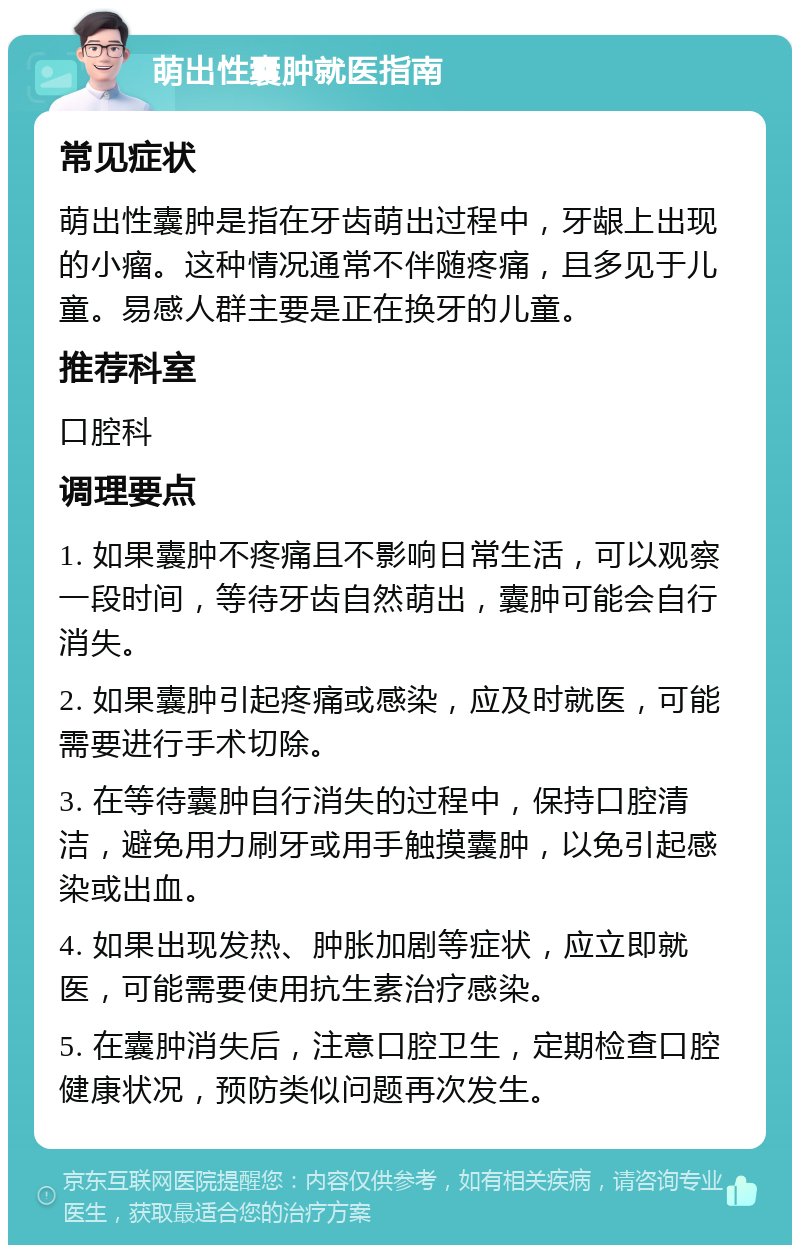 萌出性囊肿就医指南 常见症状 萌出性囊肿是指在牙齿萌出过程中，牙龈上出现的小瘤。这种情况通常不伴随疼痛，且多见于儿童。易感人群主要是正在换牙的儿童。 推荐科室 口腔科 调理要点 1. 如果囊肿不疼痛且不影响日常生活，可以观察一段时间，等待牙齿自然萌出，囊肿可能会自行消失。 2. 如果囊肿引起疼痛或感染，应及时就医，可能需要进行手术切除。 3. 在等待囊肿自行消失的过程中，保持口腔清洁，避免用力刷牙或用手触摸囊肿，以免引起感染或出血。 4. 如果出现发热、肿胀加剧等症状，应立即就医，可能需要使用抗生素治疗感染。 5. 在囊肿消失后，注意口腔卫生，定期检查口腔健康状况，预防类似问题再次发生。