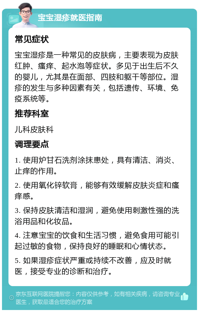 宝宝湿疹就医指南 常见症状 宝宝湿疹是一种常见的皮肤病，主要表现为皮肤红肿、瘙痒、起水泡等症状。多见于出生后不久的婴儿，尤其是在面部、四肢和躯干等部位。湿疹的发生与多种因素有关，包括遗传、环境、免疫系统等。 推荐科室 儿科皮肤科 调理要点 1. 使用炉甘石洗剂涂抹患处，具有清洁、消炎、止痒的作用。 2. 使用氧化锌软膏，能够有效缓解皮肤炎症和瘙痒感。 3. 保持皮肤清洁和湿润，避免使用刺激性强的洗浴用品和化妆品。 4. 注意宝宝的饮食和生活习惯，避免食用可能引起过敏的食物，保持良好的睡眠和心情状态。 5. 如果湿疹症状严重或持续不改善，应及时就医，接受专业的诊断和治疗。