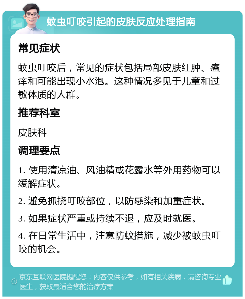 蚊虫叮咬引起的皮肤反应处理指南 常见症状 蚊虫叮咬后，常见的症状包括局部皮肤红肿、瘙痒和可能出现小水泡。这种情况多见于儿童和过敏体质的人群。 推荐科室 皮肤科 调理要点 1. 使用清凉油、风油精或花露水等外用药物可以缓解症状。 2. 避免抓挠叮咬部位，以防感染和加重症状。 3. 如果症状严重或持续不退，应及时就医。 4. 在日常生活中，注意防蚊措施，减少被蚊虫叮咬的机会。