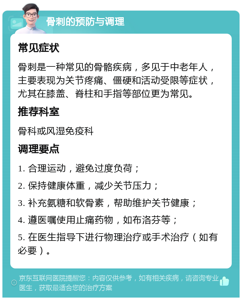 骨刺的预防与调理 常见症状 骨刺是一种常见的骨骼疾病，多见于中老年人，主要表现为关节疼痛、僵硬和活动受限等症状，尤其在膝盖、脊柱和手指等部位更为常见。 推荐科室 骨科或风湿免疫科 调理要点 1. 合理运动，避免过度负荷； 2. 保持健康体重，减少关节压力； 3. 补充氨糖和软骨素，帮助维护关节健康； 4. 遵医嘱使用止痛药物，如布洛芬等； 5. 在医生指导下进行物理治疗或手术治疗（如有必要）。