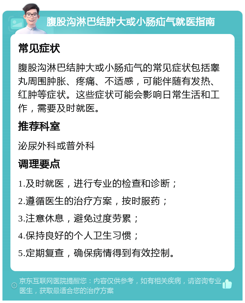 腹股沟淋巴结肿大或小肠疝气就医指南 常见症状 腹股沟淋巴结肿大或小肠疝气的常见症状包括睾丸周围肿胀、疼痛、不适感，可能伴随有发热、红肿等症状。这些症状可能会影响日常生活和工作，需要及时就医。 推荐科室 泌尿外科或普外科 调理要点 1.及时就医，进行专业的检查和诊断； 2.遵循医生的治疗方案，按时服药； 3.注意休息，避免过度劳累； 4.保持良好的个人卫生习惯； 5.定期复查，确保病情得到有效控制。