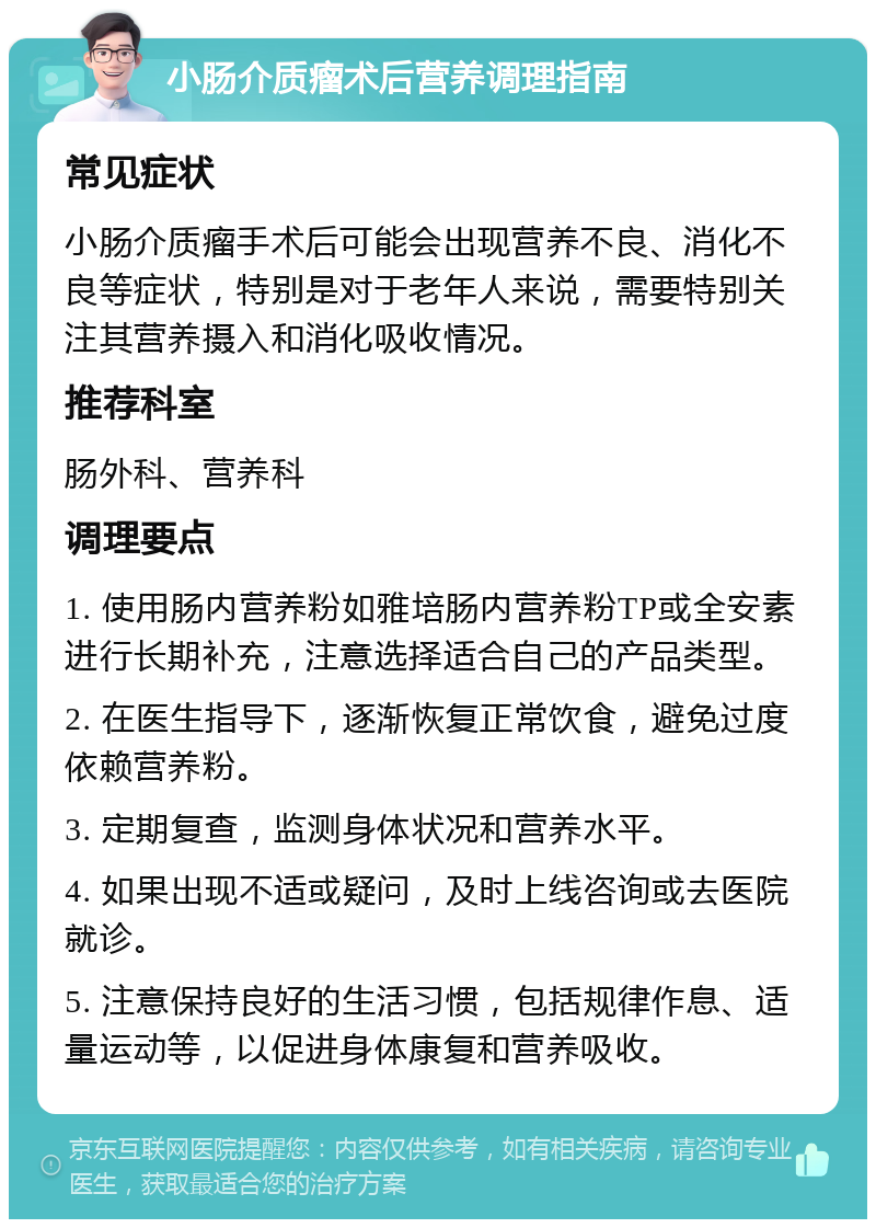 小肠介质瘤术后营养调理指南 常见症状 小肠介质瘤手术后可能会出现营养不良、消化不良等症状，特别是对于老年人来说，需要特别关注其营养摄入和消化吸收情况。 推荐科室 肠外科、营养科 调理要点 1. 使用肠内营养粉如雅培肠内营养粉TP或全安素进行长期补充，注意选择适合自己的产品类型。 2. 在医生指导下，逐渐恢复正常饮食，避免过度依赖营养粉。 3. 定期复查，监测身体状况和营养水平。 4. 如果出现不适或疑问，及时上线咨询或去医院就诊。 5. 注意保持良好的生活习惯，包括规律作息、适量运动等，以促进身体康复和营养吸收。