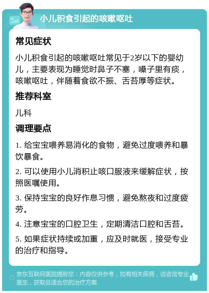 小儿积食引起的咳嗽呕吐 常见症状 小儿积食引起的咳嗽呕吐常见于2岁以下的婴幼儿，主要表现为睡觉时鼻子不塞，嗓子里有痰，咳嗽呕吐，伴随着食欲不振、舌苔厚等症状。 推荐科室 儿科 调理要点 1. 给宝宝喂养易消化的食物，避免过度喂养和暴饮暴食。 2. 可以使用小儿消积止咳口服液来缓解症状，按照医嘱使用。 3. 保持宝宝的良好作息习惯，避免熬夜和过度疲劳。 4. 注意宝宝的口腔卫生，定期清洁口腔和舌苔。 5. 如果症状持续或加重，应及时就医，接受专业的治疗和指导。