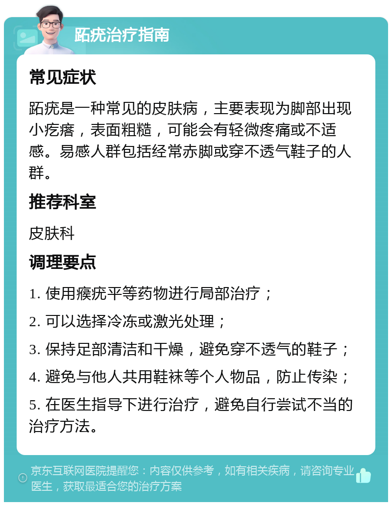 跖疣治疗指南 常见症状 跖疣是一种常见的皮肤病，主要表现为脚部出现小疙瘩，表面粗糙，可能会有轻微疼痛或不适感。易感人群包括经常赤脚或穿不透气鞋子的人群。 推荐科室 皮肤科 调理要点 1. 使用瘊疣平等药物进行局部治疗； 2. 可以选择冷冻或激光处理； 3. 保持足部清洁和干燥，避免穿不透气的鞋子； 4. 避免与他人共用鞋袜等个人物品，防止传染； 5. 在医生指导下进行治疗，避免自行尝试不当的治疗方法。