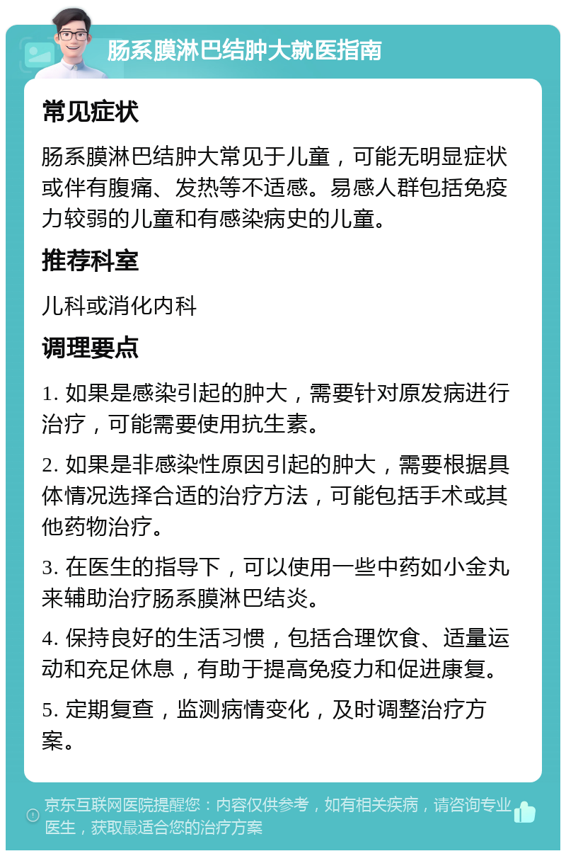 肠系膜淋巴结肿大就医指南 常见症状 肠系膜淋巴结肿大常见于儿童，可能无明显症状或伴有腹痛、发热等不适感。易感人群包括免疫力较弱的儿童和有感染病史的儿童。 推荐科室 儿科或消化内科 调理要点 1. 如果是感染引起的肿大，需要针对原发病进行治疗，可能需要使用抗生素。 2. 如果是非感染性原因引起的肿大，需要根据具体情况选择合适的治疗方法，可能包括手术或其他药物治疗。 3. 在医生的指导下，可以使用一些中药如小金丸来辅助治疗肠系膜淋巴结炎。 4. 保持良好的生活习惯，包括合理饮食、适量运动和充足休息，有助于提高免疫力和促进康复。 5. 定期复查，监测病情变化，及时调整治疗方案。