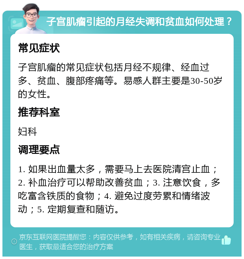 子宫肌瘤引起的月经失调和贫血如何处理？ 常见症状 子宫肌瘤的常见症状包括月经不规律、经血过多、贫血、腹部疼痛等。易感人群主要是30-50岁的女性。 推荐科室 妇科 调理要点 1. 如果出血量太多，需要马上去医院清宫止血；2. 补血治疗可以帮助改善贫血；3. 注意饮食，多吃富含铁质的食物；4. 避免过度劳累和情绪波动；5. 定期复查和随访。