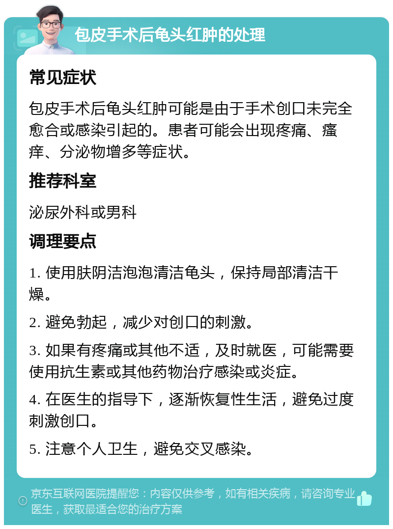 包皮手术后龟头红肿的处理 常见症状 包皮手术后龟头红肿可能是由于手术创口未完全愈合或感染引起的。患者可能会出现疼痛、瘙痒、分泌物增多等症状。 推荐科室 泌尿外科或男科 调理要点 1. 使用肤阴洁泡泡清洁龟头，保持局部清洁干燥。 2. 避免勃起，减少对创口的刺激。 3. 如果有疼痛或其他不适，及时就医，可能需要使用抗生素或其他药物治疗感染或炎症。 4. 在医生的指导下，逐渐恢复性生活，避免过度刺激创口。 5. 注意个人卫生，避免交叉感染。