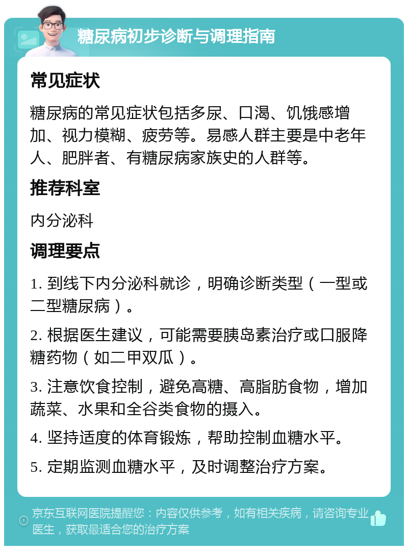 糖尿病初步诊断与调理指南 常见症状 糖尿病的常见症状包括多尿、口渴、饥饿感增加、视力模糊、疲劳等。易感人群主要是中老年人、肥胖者、有糖尿病家族史的人群等。 推荐科室 内分泌科 调理要点 1. 到线下内分泌科就诊，明确诊断类型（一型或二型糖尿病）。 2. 根据医生建议，可能需要胰岛素治疗或口服降糖药物（如二甲双瓜）。 3. 注意饮食控制，避免高糖、高脂肪食物，增加蔬菜、水果和全谷类食物的摄入。 4. 坚持适度的体育锻炼，帮助控制血糖水平。 5. 定期监测血糖水平，及时调整治疗方案。