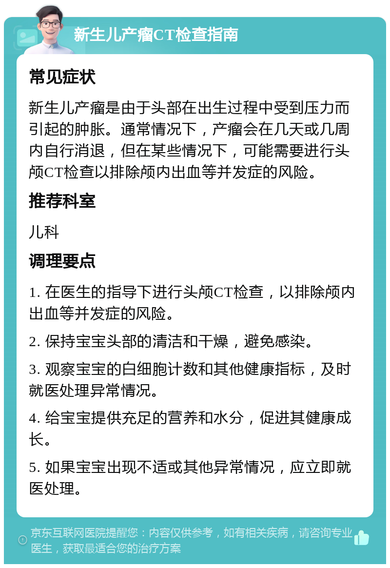 新生儿产瘤CT检查指南 常见症状 新生儿产瘤是由于头部在出生过程中受到压力而引起的肿胀。通常情况下，产瘤会在几天或几周内自行消退，但在某些情况下，可能需要进行头颅CT检查以排除颅内出血等并发症的风险。 推荐科室 儿科 调理要点 1. 在医生的指导下进行头颅CT检查，以排除颅内出血等并发症的风险。 2. 保持宝宝头部的清洁和干燥，避免感染。 3. 观察宝宝的白细胞计数和其他健康指标，及时就医处理异常情况。 4. 给宝宝提供充足的营养和水分，促进其健康成长。 5. 如果宝宝出现不适或其他异常情况，应立即就医处理。