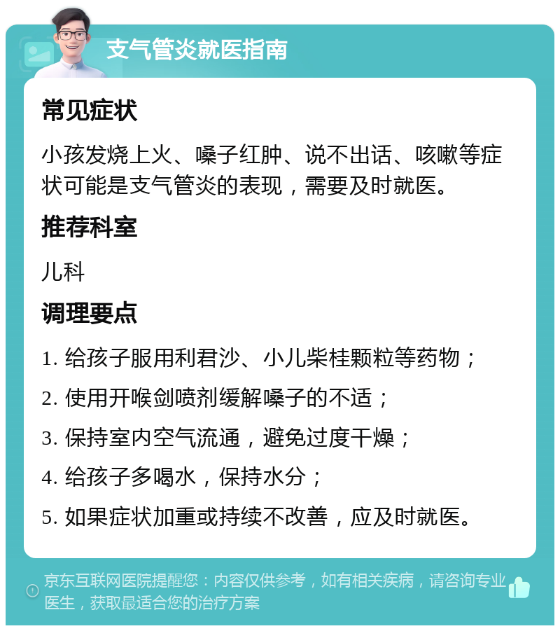 支气管炎就医指南 常见症状 小孩发烧上火、嗓子红肿、说不出话、咳嗽等症状可能是支气管炎的表现，需要及时就医。 推荐科室 儿科 调理要点 1. 给孩子服用利君沙、小儿柴桂颗粒等药物； 2. 使用开喉剑喷剂缓解嗓子的不适； 3. 保持室内空气流通，避免过度干燥； 4. 给孩子多喝水，保持水分； 5. 如果症状加重或持续不改善，应及时就医。