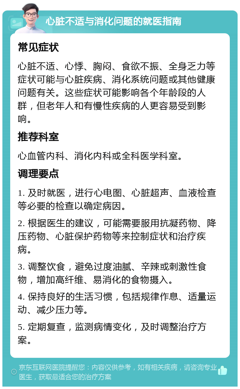 心脏不适与消化问题的就医指南 常见症状 心脏不适、心悸、胸闷、食欲不振、全身乏力等症状可能与心脏疾病、消化系统问题或其他健康问题有关。这些症状可能影响各个年龄段的人群，但老年人和有慢性疾病的人更容易受到影响。 推荐科室 心血管内科、消化内科或全科医学科室。 调理要点 1. 及时就医，进行心电图、心脏超声、血液检查等必要的检查以确定病因。 2. 根据医生的建议，可能需要服用抗凝药物、降压药物、心脏保护药物等来控制症状和治疗疾病。 3. 调整饮食，避免过度油腻、辛辣或刺激性食物，增加高纤维、易消化的食物摄入。 4. 保持良好的生活习惯，包括规律作息、适量运动、减少压力等。 5. 定期复查，监测病情变化，及时调整治疗方案。