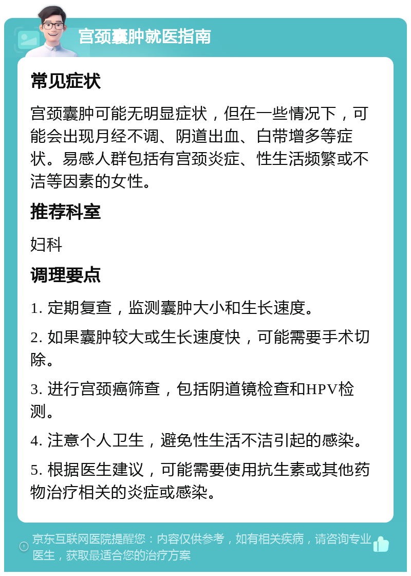 宫颈囊肿就医指南 常见症状 宫颈囊肿可能无明显症状，但在一些情况下，可能会出现月经不调、阴道出血、白带增多等症状。易感人群包括有宫颈炎症、性生活频繁或不洁等因素的女性。 推荐科室 妇科 调理要点 1. 定期复查，监测囊肿大小和生长速度。 2. 如果囊肿较大或生长速度快，可能需要手术切除。 3. 进行宫颈癌筛查，包括阴道镜检查和HPV检测。 4. 注意个人卫生，避免性生活不洁引起的感染。 5. 根据医生建议，可能需要使用抗生素或其他药物治疗相关的炎症或感染。