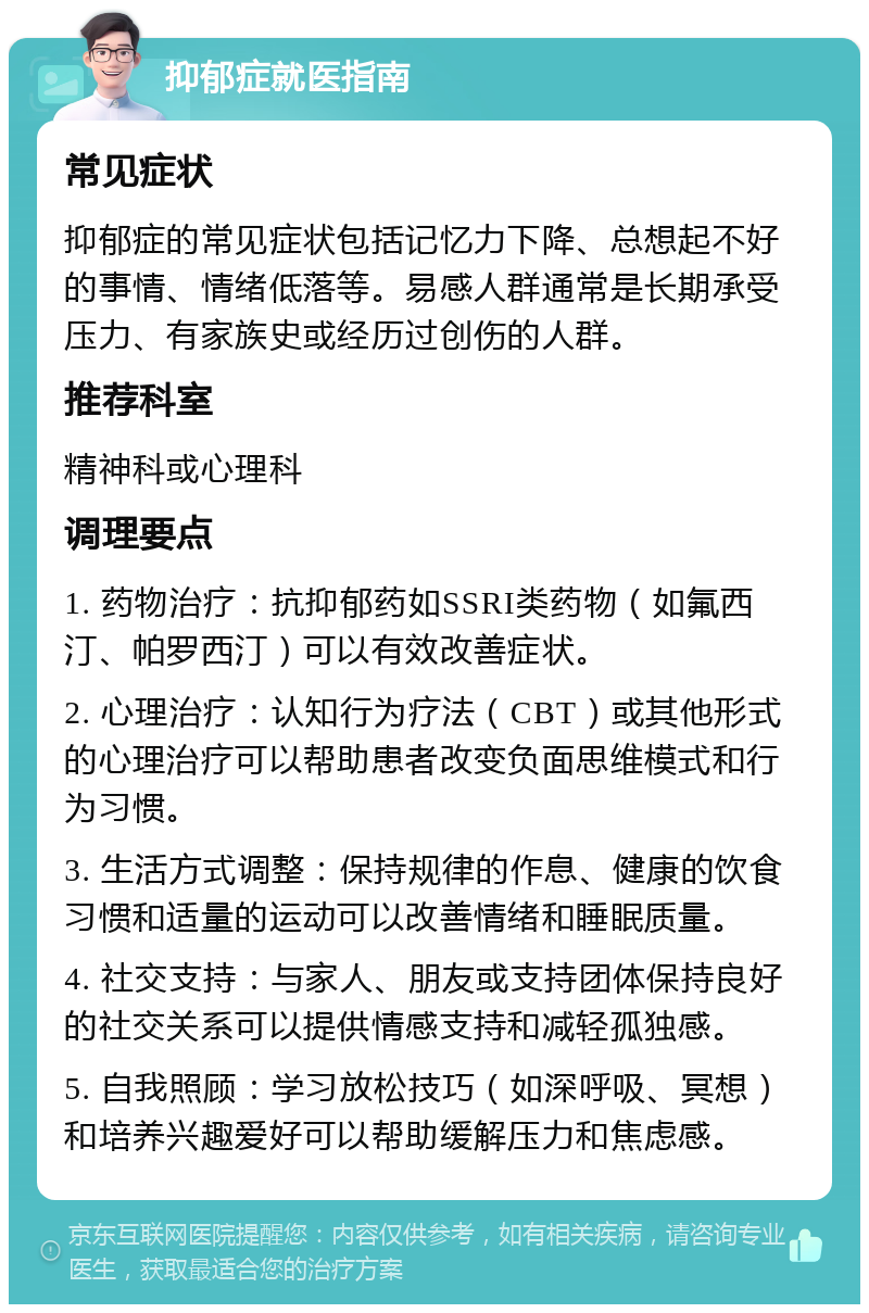 抑郁症就医指南 常见症状 抑郁症的常见症状包括记忆力下降、总想起不好的事情、情绪低落等。易感人群通常是长期承受压力、有家族史或经历过创伤的人群。 推荐科室 精神科或心理科 调理要点 1. 药物治疗：抗抑郁药如SSRI类药物（如氟西汀、帕罗西汀）可以有效改善症状。 2. 心理治疗：认知行为疗法（CBT）或其他形式的心理治疗可以帮助患者改变负面思维模式和行为习惯。 3. 生活方式调整：保持规律的作息、健康的饮食习惯和适量的运动可以改善情绪和睡眠质量。 4. 社交支持：与家人、朋友或支持团体保持良好的社交关系可以提供情感支持和减轻孤独感。 5. 自我照顾：学习放松技巧（如深呼吸、冥想）和培养兴趣爱好可以帮助缓解压力和焦虑感。