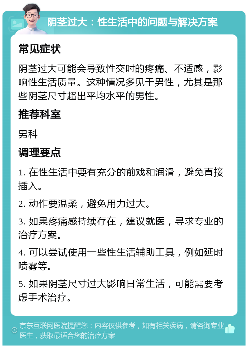 阴茎过大：性生活中的问题与解决方案 常见症状 阴茎过大可能会导致性交时的疼痛、不适感，影响性生活质量。这种情况多见于男性，尤其是那些阴茎尺寸超出平均水平的男性。 推荐科室 男科 调理要点 1. 在性生活中要有充分的前戏和润滑，避免直接插入。 2. 动作要温柔，避免用力过大。 3. 如果疼痛感持续存在，建议就医，寻求专业的治疗方案。 4. 可以尝试使用一些性生活辅助工具，例如延时喷雾等。 5. 如果阴茎尺寸过大影响日常生活，可能需要考虑手术治疗。