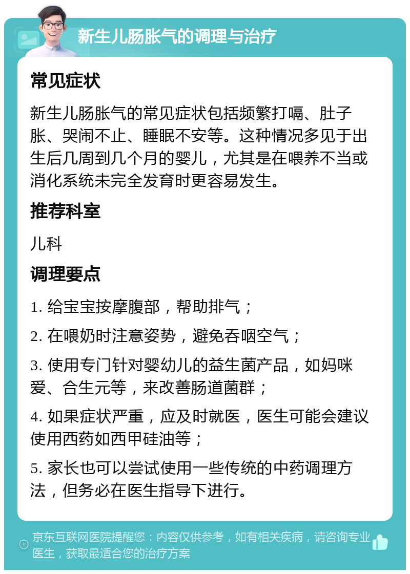 新生儿肠胀气的调理与治疗 常见症状 新生儿肠胀气的常见症状包括频繁打嗝、肚子胀、哭闹不止、睡眠不安等。这种情况多见于出生后几周到几个月的婴儿，尤其是在喂养不当或消化系统未完全发育时更容易发生。 推荐科室 儿科 调理要点 1. 给宝宝按摩腹部，帮助排气； 2. 在喂奶时注意姿势，避免吞咽空气； 3. 使用专门针对婴幼儿的益生菌产品，如妈咪爱、合生元等，来改善肠道菌群； 4. 如果症状严重，应及时就医，医生可能会建议使用西药如西甲硅油等； 5. 家长也可以尝试使用一些传统的中药调理方法，但务必在医生指导下进行。