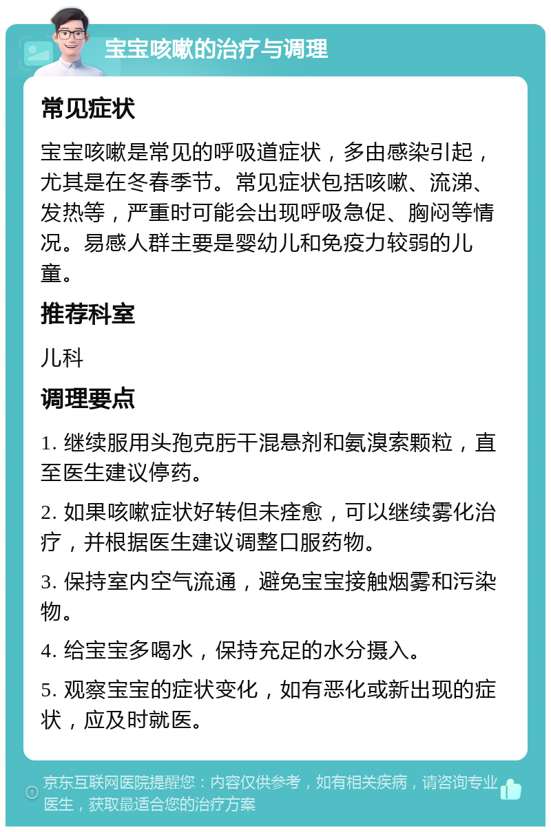 宝宝咳嗽的治疗与调理 常见症状 宝宝咳嗽是常见的呼吸道症状，多由感染引起，尤其是在冬春季节。常见症状包括咳嗽、流涕、发热等，严重时可能会出现呼吸急促、胸闷等情况。易感人群主要是婴幼儿和免疫力较弱的儿童。 推荐科室 儿科 调理要点 1. 继续服用头孢克肟干混悬剂和氨溴索颗粒，直至医生建议停药。 2. 如果咳嗽症状好转但未痊愈，可以继续雾化治疗，并根据医生建议调整口服药物。 3. 保持室内空气流通，避免宝宝接触烟雾和污染物。 4. 给宝宝多喝水，保持充足的水分摄入。 5. 观察宝宝的症状变化，如有恶化或新出现的症状，应及时就医。