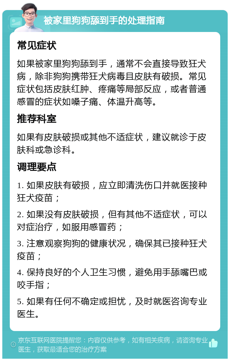 被家里狗狗舔到手的处理指南 常见症状 如果被家里狗狗舔到手，通常不会直接导致狂犬病，除非狗狗携带狂犬病毒且皮肤有破损。常见症状包括皮肤红肿、疼痛等局部反应，或者普通感冒的症状如嗓子痛、体温升高等。 推荐科室 如果有皮肤破损或其他不适症状，建议就诊于皮肤科或急诊科。 调理要点 1. 如果皮肤有破损，应立即清洗伤口并就医接种狂犬疫苗； 2. 如果没有皮肤破损，但有其他不适症状，可以对症治疗，如服用感冒药； 3. 注意观察狗狗的健康状况，确保其已接种狂犬疫苗； 4. 保持良好的个人卫生习惯，避免用手舔嘴巴或咬手指； 5. 如果有任何不确定或担忧，及时就医咨询专业医生。