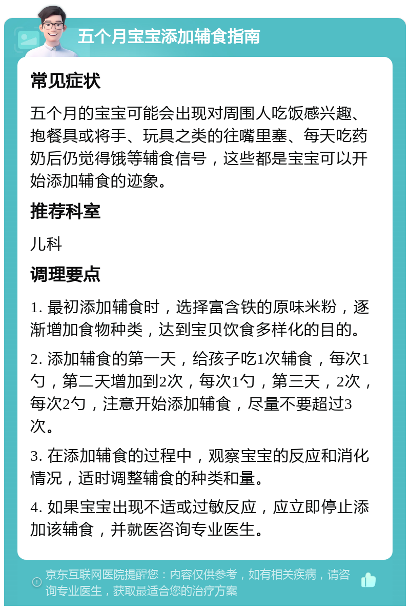 五个月宝宝添加辅食指南 常见症状 五个月的宝宝可能会出现对周围人吃饭感兴趣、抱餐具或将手、玩具之类的往嘴里塞、每天吃药奶后仍觉得饿等辅食信号，这些都是宝宝可以开始添加辅食的迹象。 推荐科室 儿科 调理要点 1. 最初添加辅食时，选择富含铁的原味米粉，逐渐增加食物种类，达到宝贝饮食多样化的目的。 2. 添加辅食的第一天，给孩子吃1次辅食，每次1勺，第二天增加到2次，每次1勺，第三天，2次，每次2勺，注意开始添加辅食，尽量不要超过3次。 3. 在添加辅食的过程中，观察宝宝的反应和消化情况，适时调整辅食的种类和量。 4. 如果宝宝出现不适或过敏反应，应立即停止添加该辅食，并就医咨询专业医生。