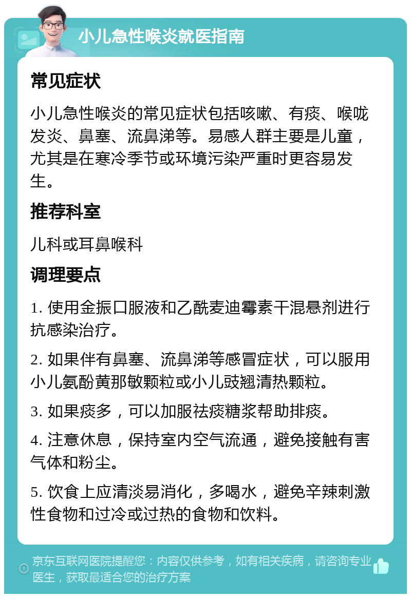 小儿急性喉炎就医指南 常见症状 小儿急性喉炎的常见症状包括咳嗽、有痰、喉咙发炎、鼻塞、流鼻涕等。易感人群主要是儿童，尤其是在寒冷季节或环境污染严重时更容易发生。 推荐科室 儿科或耳鼻喉科 调理要点 1. 使用金振口服液和乙酰麦迪霉素干混悬剂进行抗感染治疗。 2. 如果伴有鼻塞、流鼻涕等感冒症状，可以服用小儿氨酚黄那敏颗粒或小儿豉翘清热颗粒。 3. 如果痰多，可以加服祛痰糖浆帮助排痰。 4. 注意休息，保持室内空气流通，避免接触有害气体和粉尘。 5. 饮食上应清淡易消化，多喝水，避免辛辣刺激性食物和过冷或过热的食物和饮料。