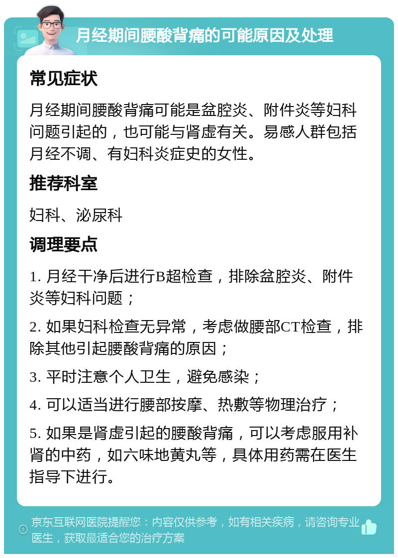 月经期间腰酸背痛的可能原因及处理 常见症状 月经期间腰酸背痛可能是盆腔炎、附件炎等妇科问题引起的，也可能与肾虚有关。易感人群包括月经不调、有妇科炎症史的女性。 推荐科室 妇科、泌尿科 调理要点 1. 月经干净后进行B超检查，排除盆腔炎、附件炎等妇科问题； 2. 如果妇科检查无异常，考虑做腰部CT检查，排除其他引起腰酸背痛的原因； 3. 平时注意个人卫生，避免感染； 4. 可以适当进行腰部按摩、热敷等物理治疗； 5. 如果是肾虚引起的腰酸背痛，可以考虑服用补肾的中药，如六味地黄丸等，具体用药需在医生指导下进行。