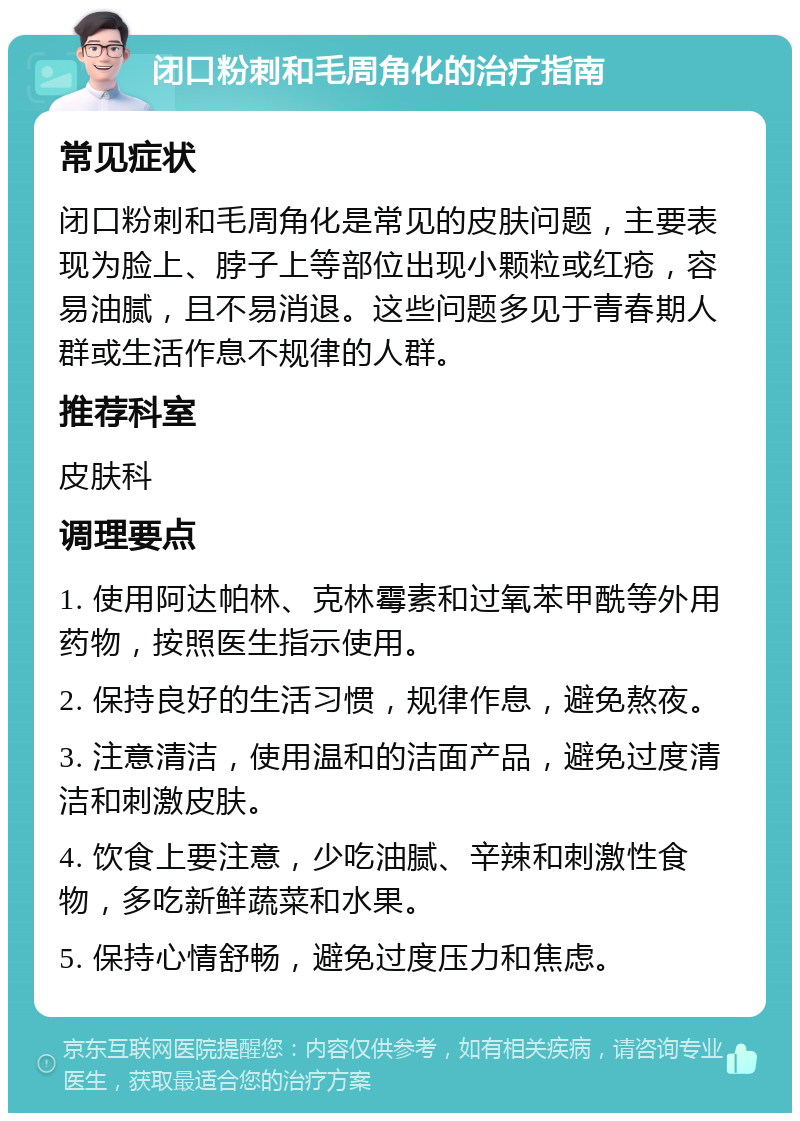 闭口粉刺和毛周角化的治疗指南 常见症状 闭口粉刺和毛周角化是常见的皮肤问题，主要表现为脸上、脖子上等部位出现小颗粒或红疮，容易油腻，且不易消退。这些问题多见于青春期人群或生活作息不规律的人群。 推荐科室 皮肤科 调理要点 1. 使用阿达帕林、克林霉素和过氧苯甲酰等外用药物，按照医生指示使用。 2. 保持良好的生活习惯，规律作息，避免熬夜。 3. 注意清洁，使用温和的洁面产品，避免过度清洁和刺激皮肤。 4. 饮食上要注意，少吃油腻、辛辣和刺激性食物，多吃新鲜蔬菜和水果。 5. 保持心情舒畅，避免过度压力和焦虑。