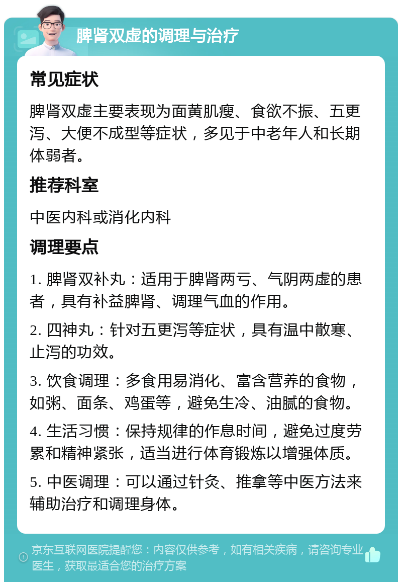 脾肾双虚的调理与治疗 常见症状 脾肾双虚主要表现为面黄肌瘦、食欲不振、五更泻、大便不成型等症状，多见于中老年人和长期体弱者。 推荐科室 中医内科或消化内科 调理要点 1. 脾肾双补丸：适用于脾肾两亏、气阴两虚的患者，具有补益脾肾、调理气血的作用。 2. 四神丸：针对五更泻等症状，具有温中散寒、止泻的功效。 3. 饮食调理：多食用易消化、富含营养的食物，如粥、面条、鸡蛋等，避免生冷、油腻的食物。 4. 生活习惯：保持规律的作息时间，避免过度劳累和精神紧张，适当进行体育锻炼以增强体质。 5. 中医调理：可以通过针灸、推拿等中医方法来辅助治疗和调理身体。