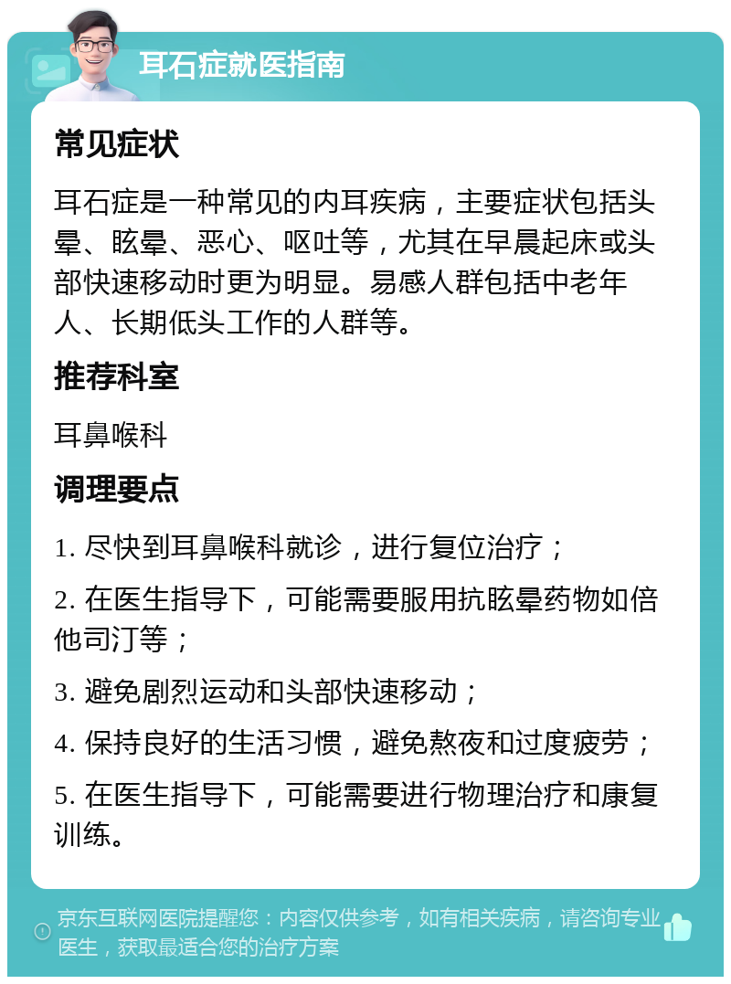 耳石症就医指南 常见症状 耳石症是一种常见的内耳疾病，主要症状包括头晕、眩晕、恶心、呕吐等，尤其在早晨起床或头部快速移动时更为明显。易感人群包括中老年人、长期低头工作的人群等。 推荐科室 耳鼻喉科 调理要点 1. 尽快到耳鼻喉科就诊，进行复位治疗； 2. 在医生指导下，可能需要服用抗眩晕药物如倍他司汀等； 3. 避免剧烈运动和头部快速移动； 4. 保持良好的生活习惯，避免熬夜和过度疲劳； 5. 在医生指导下，可能需要进行物理治疗和康复训练。