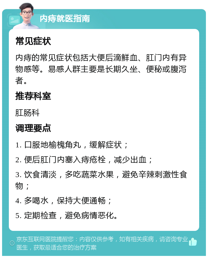 内痔就医指南 常见症状 内痔的常见症状包括大便后滴鲜血、肛门内有异物感等。易感人群主要是长期久坐、便秘或腹泻者。 推荐科室 肛肠科 调理要点 1. 口服地榆槐角丸，缓解症状； 2. 便后肛门内塞入痔疮栓，减少出血； 3. 饮食清淡，多吃蔬菜水果，避免辛辣刺激性食物； 4. 多喝水，保持大便通畅； 5. 定期检查，避免病情恶化。