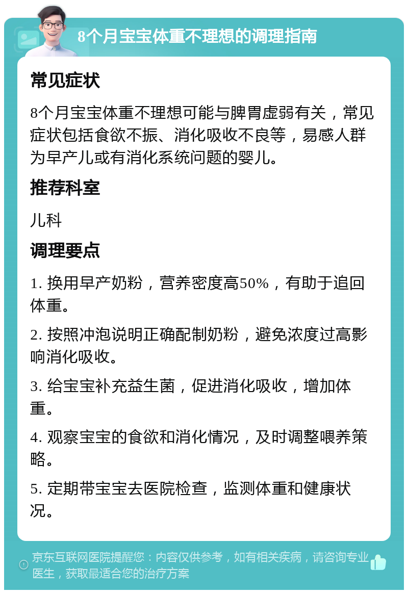 8个月宝宝体重不理想的调理指南 常见症状 8个月宝宝体重不理想可能与脾胃虚弱有关，常见症状包括食欲不振、消化吸收不良等，易感人群为早产儿或有消化系统问题的婴儿。 推荐科室 儿科 调理要点 1. 换用早产奶粉，营养密度高50%，有助于追回体重。 2. 按照冲泡说明正确配制奶粉，避免浓度过高影响消化吸收。 3. 给宝宝补充益生菌，促进消化吸收，增加体重。 4. 观察宝宝的食欲和消化情况，及时调整喂养策略。 5. 定期带宝宝去医院检查，监测体重和健康状况。