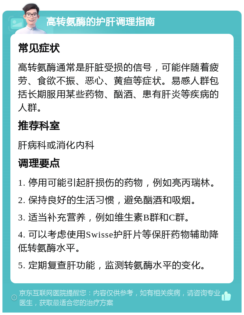 高转氨酶的护肝调理指南 常见症状 高转氨酶通常是肝脏受损的信号，可能伴随着疲劳、食欲不振、恶心、黄疸等症状。易感人群包括长期服用某些药物、酗酒、患有肝炎等疾病的人群。 推荐科室 肝病科或消化内科 调理要点 1. 停用可能引起肝损伤的药物，例如亮丙瑞林。 2. 保持良好的生活习惯，避免酗酒和吸烟。 3. 适当补充营养，例如维生素B群和C群。 4. 可以考虑使用Swisse护肝片等保肝药物辅助降低转氨酶水平。 5. 定期复查肝功能，监测转氨酶水平的变化。