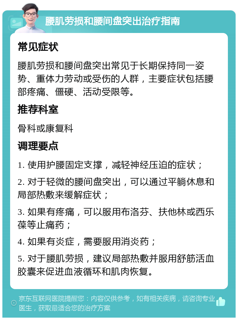 腰肌劳损和腰间盘突出治疗指南 常见症状 腰肌劳损和腰间盘突出常见于长期保持同一姿势、重体力劳动或受伤的人群，主要症状包括腰部疼痛、僵硬、活动受限等。 推荐科室 骨科或康复科 调理要点 1. 使用护腰固定支撑，减轻神经压迫的症状； 2. 对于轻微的腰间盘突出，可以通过平躺休息和局部热敷来缓解症状； 3. 如果有疼痛，可以服用布洛芬、扶他林或西乐葆等止痛药； 4. 如果有炎症，需要服用消炎药； 5. 对于腰肌劳损，建议局部热敷并服用舒筋活血胶囊来促进血液循环和肌肉恢复。